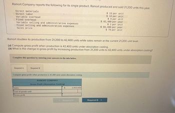 Ramort Company reports the following for its single product. Ramort produced and sold 21,200 units this year.
$ 16 per unit
$ 18 per unit
$9 per unit
$ 42, 400 per year
$2 per unit
$ 66,400 per year
$ 78 per unit
Direct materials
Direct labor
Variable overhead.
Fixed overhead
Variable selling and administrative expenses
Fixed selling and administrative expenses
Sales price
Ramort doubles its production from 21,200 to 42,400 units while sales remain at the current 21,200 unit level.
(a) Compute gross profit when production is 42,400 units under absorption costing.
(b) What is the change in gross profit by increasing production from 21,200 units to 42,400 units under absorption costing?
Complete this question by entering your answers in the tabs below.
Required A
Required B
Compute gross profit when production is 42,400 units under absorption costing
RAMORT COMPANY
Gross Profit (Absorption Costing)
Sales
Cost of goods sold
Gross profi
1,653,600
Required B >