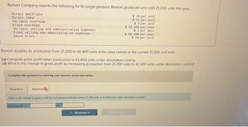 Ramort Company reports the following for its single product. Ramort produced and sold 21,200 units this year.
$ 16 per unit
$18 per unit
$9 per unit
$ 42, 400 per year
$2 per unit
$ 66,400 per year
$ 78 per unit
Direct materials
Direct labor
Variable overhead
Fixed overhead
Variable selling and administrative expenses
Fixed selling and administrative expenses
Sales price
Ramort doubles its production from 21,200 to 42.400 units while sales remain at the current 21,200 unit level.
(0) Compute gross profit when production is 42,400 units under absorption costing.
(b) What is the change in gross profit by increasing production from 21,200 units to 42.400 units under absorption costing?
Complete this question by entering your answers in the tabs below.
Required A
Required
What is the change in gross profit by increasing production from 21,200 units to 42,400 unin under absorption costing?
Grass proht
by
< Required A
Required >