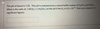 The pH of blood is 7.35. This pH is maintained by a natural buffer system of H2CO3 and HCO3.
What is the ratio of [ HCO3]/[ H2CO3 ] at this pH if the K, is 4.2 x 107? Give your answer in 2
significant figures.
