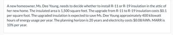 A new homeowner, Ms. Dee Young, needs to decide whether to install R-11 or R-19 insulation in the attic of her new home. The insulated area is 1,500 square feet. The upgrade from R-11 to R-19 insulation costs $0.10 per square foot. The upgraded insulation is expected to save Ms. Dee Young approximately 400 kilowatt-hours of energy usage per year. The planning horizon is 20 years and electricity costs $0.08/kWh. The Minimum Acceptable Rate of Return (MARR) is 10% per year.