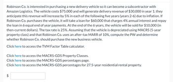 Robinson Co. is interested in purchasing a new delivery vehicle so it can become a subcontractor with
Amazon Logistics. The vehicle costs $75,000 and will generate delivery revenue of $30,000 in year 1; they
anticipate this revenue will increase by 5% in each of the following five years (years 2-6) due to inflation. If
Robinson Co. purchases the vehicle, it will take a loan for $60,000 that charges 4% annual interest and repay
the loan in 6 equal end of year payments. At the end of the 6 years, the vehicle will be sold for $10,000 (in
then-current dollars). The tax rate is 25%. Assuming that the vehicle is depreciated using MACRS (5-year
property class) and that Robinson Co. uses an after-tax MARR of 10%, compute the PW and determine
whether Robinson Co. should purchase the new business vehicle.
Click here to access the TVM Factor Table calculator.
Click here to access the MACRS-GDS Property Classes.
Click here to access the MACRS-GDS percentages page.
Click here to access the MACRS-GDS percentages for 27.5-year residential rental property.