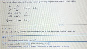 Find a formal solution to the vibrating string problem governed by the given initial-boundary value problem.
zu
2u
O A.
B.
= 25
ди
at (
2'
at
u(0,t) = u(x,t) = 0,
u(x,0) = 2 sin ²x,
ax
(x,0):
= 3- cos x,
0<x<+,
t> 0,
0<x<T,
0<x<*
t> 0,
ypu A VITU, uviny a u./
Give the coefficients an. Select the correct choice below and fill in the answer box(es) within your choice.
an
(Type an exact answer, using
***
as needed.)
For those value(s), an =
is zero for all n except n =
an
(Type exact answers, using as needed. Use a comma to separate answers as needed.)