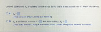 Give the coefficients bn. Select the correct choice below and fill in the answer box(es) within your choice.
OA. bn=
(Type an exact answer, using à as needed.)
OB. b is zero for all n except n =
For those value(s), bn =
(Type exact answers, using as needed. Use a comma to separate answers as needed.)