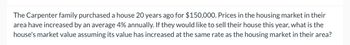 The Carpenter family purchased a house 20 years ago for $150,000. Prices in the housing market in their
area have increased by an average 4% annually. If they would like to sell their house this year, what is the
house's market value assuming its value has increased at the same rate as the housing market in their area?