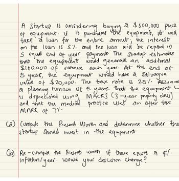 A Startup is considering buying a $300,000 prece
of equipment. If it puranases the equipment, to will
take a loan for the entire amout; the interest
on the loan is 3%. and the luan will be repond in
5 equal end of year payments. The Startup estimaks
that the equipment would generall an additional
$160,000 of revenue each year. At the end of
5 year, the equipment would have a salvague.
value of $20,000. The tax rate is 25% Assuming
a planning horizon of 5 years. that the equipment
as depreciated using MACKS (3-year property class)
and that the medical practice uses
MARK of 7%.
an after tax
(a) Compute the Present Worth and determine whether the
startup Should invest in the equipment
(b) Re - compute the present worth if there exists a cl.
inflation / year.
would
descision
your
change?