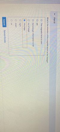 Part B
What is the direction of the magnetic force on the charge?
O The magnetic force is zero
O left
O Not enough information to tell
out of page
into page
right
O down
O up
Submit
Request Answer
