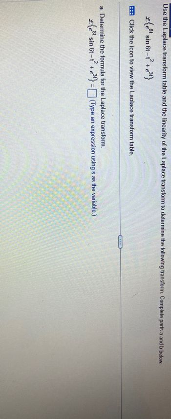 Use the Laplace transform table and the linearity of the Laplace transform to determine the following transform. Complete parts a and b below.
et sin 6t-t² + e
Click the icon to view the Laplace transform table.
a. Determine the formula for the Laplace transform.
£{est sin 6t-t²+e³t} = (Type an expression using s as the variable.)
