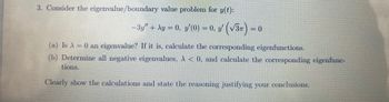 3. Consider the eigenvalue/boundary value problem for y(t):
− 3y" + xy = 0, y′(0) = 0, y' (√3)= 0
(a) Is A = 0 an eigenvalue? If it is, calculate the corresponding eigenfunctions.
(b) Determine all negative eigenvalues, A< 0, and calculate the corresponding eigenfunc-
tions.
Clearly show the calculations and state the reasoning justifying your conclusions.