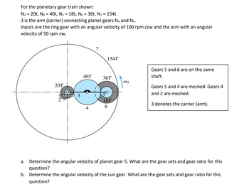 For the planetary gear train shown:
N₂ = 20t, N4 = 40t, N5 = 18t, №6 = 36t, N7 = 154t.
3 is the arm (carrier) connecting planet gears N4 and N5.
Inputs are the ring gear with an angular velocity of 100 rpm ccw and the arm with an angular
velocity of 50 rpm cw,
154T
40T
36T
W7
20T
3
18T
6
Gears 5 and 6 are on the same
shaft.
Gears 5 and 4 are meshed. Gears 4
and 2 are meshed.
3 denotes the carrier (arm).
a. Determine the angular velocity of planet gear 5. What are the gear sets and gear ratio for this
question?
b. Determine the angular velocity of the sun gear. What are the gear sets and gear ratio for this
question?