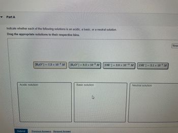 Y
Part A
Indicate whether each of the following solutions is an acidic, a basic, or a neutral solution.
Drag the appropriate solutions to their respective bins.
[H3O+]7.3 x 10-2 M
Acidic solution
Submit
[H3O+]
Previous Answers Request Answer
8.2 x 10 M [OH-] = 3.8 x 10-¹¹ M
Basic solution
[OH-] = 3.1 x 105 M
Neutral solution
Rese