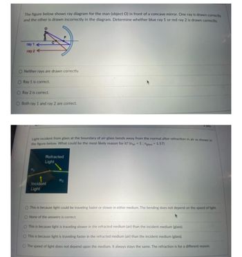 The figure below shows ray diagram for the man (object O) in front of a concave mirror. One ray is drawn correctly
and the other is drawn incorrectly in the diagram. Determine whether blue ray 1 or red ray 2 is drawn correctly.
ray 1
ray 2
O Neither rays are drawn correctly.
O Ray 1 is correct.
O Ray 2 is correct.
O Both ray 1 and ray 2 are correct.
Light incident from glass at the boundary of air-glass bends away from the normal after refraction in air as shown in
the figure below. What could be the most likely reason for it? (nair=1: nglass 1.57)
111
Refracted
Light
Incident
Light
5 pts
127₂
O This is because light could be traveling faster or slower in either medium. The bending does not depend on the speed of light.
O None of the answers is correct.
O This is because light is traveling slower in the refracted medium (air) than the incident medium (glass).
O This is because light is traveling faster in the refracted medium (air) than the incident medium (glass).
The speed of light does not depend upon the medium. It always stays the same. The refraction is for a different reason.