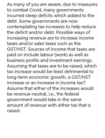 As many of you are aware, due to measures
to combat Covid, many governments
incurred steep deficits which added to the
debt. Some governments are now
contemplating tax increases to help reduce
the deficit and/or debt. Possible ways of
increasing revenue are to increase income
taxes and/or sales taxes such as the
GST/HST. Sources of income that taxes are
paid on include labour (work) as well as
business profits and investment earnings.
Assuming that taxes are to be raised, which
tax increase would be least detrimental to
long-term economic growth, a GST/HST
increase or an increase in income tax?
Assume that either of the increases would
be revenue neutral, i.e., the federal
government would take in the same
amount of revenue with either tax that is
raised.