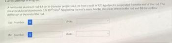 Current Attempt in F
A horizontal aluminum rod 4.4 cm in diameter projects 6.6 cm from a wall. A 920 kg object is suspended from the end of the rod. The
shear modulus of aluminum is 3.0-1010 N/m². Neglecting the rod's mass, find (a) the shear stress on the rod and (b) the vertical
deflection of the end of the rod
(a) Number
(b) Number
Units
Units