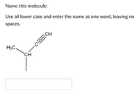 **Name this molecule:**

Use all lowercase and enter the name as one word, leaving no spaces.

### Diagram Explanation

The diagram shows a structural formula of a molecule with the following components:

- A carbon atom (CH) is bonded to a methyl group (CH₃).
- The same carbon atom is bonded to another carbon atom (C) that is part of a triple bond with yet another carbon atom (C).
- Connected to the terminal carbon of the triple bond is a hydrogen atom (CH).
- The central carbon (CH) is also bonded to an iodine atom (I).

### Input Box
A field is provided to enter the name of this molecule in one word, without spaces.