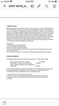 ll GOMO
12:57 PM
@ 50%
X COST ACCO_A...
II. M&M Company
M&M Company had raw materials on hand on January 1 of the current year of P540,000 and on
June 30 of P570,000. Work in process inventory was P600,000 on January 1 and P440,000 on
June 30. The balance of finished goods inventory was P580,000 on January 1 and P400,000 on
June 30. The company purchased materials for the period amounting to P1,620,000. Of the raw
materials issued, 20% are indirect materials. The labor charges for the period were: direct labor,
P840,
,000; indirect labor, P180,000; office salaries, P140,000, and sales salaries of P80,000.
The
total factory utilities expense incurred for the period was P360,000, repair and maintenance
of factory equipment, P20,000 and depreciation on factory equipment was reported to be
P120,000. The company uses the actual costing method of accumulating costs and it maintains
35% markup on
ablishing its selling price.
Compute for:
1) The total factory costs for the period.
2) The cost of goods sold for the period.
3) The net income or (loss) for the period.
4) Assuming normal costing is used, the basis of which is 120% of Direct Labor, how much is
the cost of goods sold?
5) In connection with number 4, compute for the total goods manufactured by the company.
III. MILAN COMPANY
The following costs were actually incurred in the production of 10,000 units of Loofah:
P1,200,500
Raw materials, of which 10% is indirect
Factory labor, of which 20% is indirect labor
Factory overhead, other than direct materials and
1,045,000
indirect labor
900.000
Factory overhead charged to production is equivalent to 110% of direct labor costs. At the end
of the period, inspection revealed that the total cost of goods manufactured is equal to
P2,837,500 while costs of unfinished job is 20% of total factory costs.
1. Compute for the work in process at the beginning.
2. How much is the Cost of Goods Sold for the period if 60% remained as inventory?
3. What is the proper entry for adjustments assuming the difference is considered as
immaterial?
