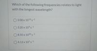 Which of the following frequencies relates to light
with the longest wavelength?
3.00 x 1013 s-1
3.20 x 10 s-1
8.50 x 1020 s-1
O 4.12 x 105 s-1
