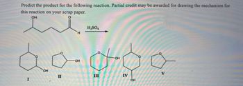 Predict the product for the following reaction. Partial credit may be awarded for drawing the mechanism for
this reaction on your scrap paper.
OH
I
OH
II
H2SO4
H
OH
OH
III
IV
OH