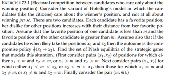 EXERCISE 73.1 (Electoral competition between candidates who care only about the
winning position) Consider the variant of Hotelling's model in which the can-
didates (like the citizens) care about the winner's position, and not at all about
winning per se. There are two candidates. Each candidate has a favorite position;
her dislike for other positions increases with their distance from her favorite po-
sition. Assume that the favorite position of one candidate is less than m and the
favorite position of the other candidate is greater than m. Assume also that if the
candidates tie when they take the positions x₁ and x₂ then the outcome is the com-
promise policy (x₁+x₂). Find the set of Nash equilibria of the strategic game
that models this situation. (First consider pairs (x₁, x2) of positions for which ei-
ther x₁ < m and x2 < m, or x₁ > m and x₂ > m. Next consider pairs (x₁, x2) for
which either x₁ <m < x₂, or x₂ < m < x₁, then those for which x₁ = m and
x₂ ‡ m, or x₁ ‡ m and x2 = m. Finally consider the pair (m, m).)