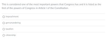 This is considered one of the most important powers that Congress has and it is listed as the
first of the powers of Congress in Article I of the Constitution.
impeachment
gerrymandering
taxation
citizenship