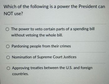 Which of the following is a power the President can
NOT use?
○ The power to veto certain parts of a spending bill
without vetoing the whole bill.
O Pardoning people from their crimes
O Nomination of Supreme Court Justices
O Approving treaties between the U.S. and foreign
countries.