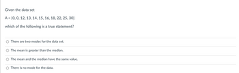 Given the data set
A = {0, 0, 12, 13, 14, 15, 16, 18, 22, 25, 30}
which of the following is a true statement?
O There are two modes for the data set.
O The mean is greater than the median.
O The mean and the median have the same value.
O There is no mode for the data.