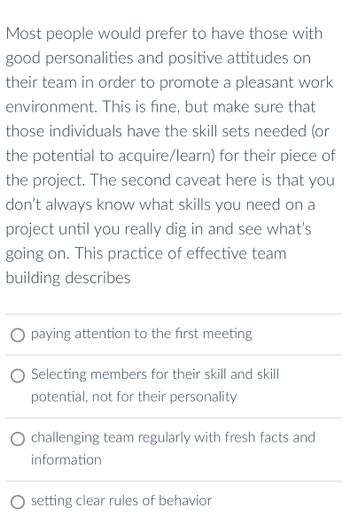 Most people would prefer to have those with
good personalities and positive attitudes on
their team in order to promote a pleasant work
environment. This is fine, but make sure that
those individuals have the skill sets needed (or
the potential to acquire/learn) for their piece of
the project. The second caveat here is that you
don't always know what skills you need on a
project until you really dig in and see what's
going on. This practice of effective team
building describes
○ paying attention to the first meeting
Selecting members for their skill and skill
potential, not for their personality
challenging team regularly with fresh facts and
information
setting clear rules of behavior