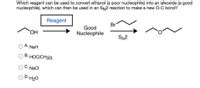 Which reagent can be used to convert ethanol (a poor nucleophile) into an alkoxide (a good
nucleophile), which can then be used in an SN2 reaction to make a new O-C bond?
Reagent
Br
Good
HO,
Nucleophile
SN2
А.
NaH
В.
HOC(CH3)3
· NaCl
D.H20
