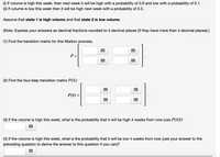 (1) If volume is high this week, then next week it will be high with a probability of 0.9 and low with a probability of 0.1.
(ii) If volume is low this week then it will be high next week with a probability of 0.5.
Assume that state 1 is high volume and that state 2 is low volume.
(Note: Express your answers as decimal fractions rounded to 4 decimal places (if they have more than 4 decimal places).)
(1) Find the transition matrix for this Markov process.
P =
(2) Find the four-step transition matrix P(4):
Р(4) %3
...
...
...
(3) If the volume is high this week, what is the probability that it will be high 4 weeks from now (use P(4))?
(4) If the volume is high this week, what is the probability that it will be low 4 weeks from now (use your answer to the
preceding question to derive the answer to this question if you can)?
