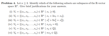 Problem 4. Let n ≥ 3. Identify which of the following subsets are subspaces of the R-vector
space R". Give brief justifications for your answers.
(i) V₁ = {(₁,
2,...,xn) € R₂ | ₁ ≥ 0}.
(ii) V₂ = {(₁,
2,..., In) € R¹ | 1₁ + 3x₂ = x3}.
(iii) V3 = {(x1, x2,...,xn) € R¹ | x² + 9x² = x²}.
(iv) V₁ = {(₁,
2,...,xn) € R¹ | I₁*₂ = 0}.
2,...,xn) € R¹ | 1₂ € Q}.
(v) V5 = {(₁,
(vi) V6 = {(₁,
2,..., In) € R¹ | TX₂ € Q}.