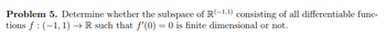 Problem 5. Determine whether the subspace of R(-1,¹) consisting of all differentiable func-
tions f: (-1,1)→ R such that f'(0) = 0 is finite dimensional or not.