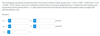 The rectangular coordinates of a particle which moves with curvilinear motion are given by x = 9.75t + 2.50t² - 0.40t³ and y= 5.45
+25.04t-3.31t², where x and y are in millimeters and the time t is in seconds, beginning from t = 0. Determine the velocity v and
acceleration a of the particle when t = 7 s. Also, determine the first time that the velocity of the particle makes an angle of 28°
with the positive x-axis.
Answers:
V = (i
a =
t =
i
i+ i
i+ i
S
j) mm/s
j) mm/s²