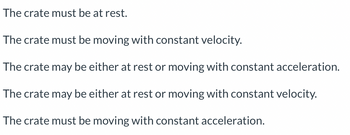 The crate must be at rest.
The crate must be moving with constant velocity.
The crate may be either at rest or moving with constant acceleration.
The crate may be either at rest or moving with constant velocity.
The crate must be moving with constant acceleration.