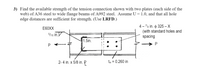 3) Find the available strength of the tension connection shown with two plates (each side of the
web) of A36 steel to wide flange beams of A992 steel. Assume U
edge distances are sufficient for strength. (Use LRFD.)
1.0, and that all hole
4 – 7/g in. o 325 –X
(with standard holes and
spacing
E60XX
5/16 in.
1.5in.
P
2-4 in. x 5/8 in. P
tw = 0.260 in
