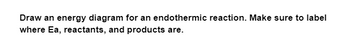 Draw an energy diagram for an endothermic reaction. Make sure to label
where Ea, reactants, and products are.