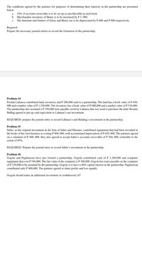 The conditions agreed by the partners for purposes of determining their interests in the partnership are presented
below:
10% of accounts receivable is to be set up as uncollectible in each book.
b. Merchandise inventory of Henry is to be increased by P 1, 000.
The furniture and fixtures of Gerry and Henry are to be depreciated by P 600 and P 900 respectively.
a.
c.
Required:
Prepare the necessary journal entries to record the formation of the partnership.
Problem #4
Froilan Labausa contributed land, inventory and P 280,000 cash to a partnership. The land has a book value of P 650,
000 and a market value of P 1,350,000. The inventory has a book value of P 600,000 and a market value of P 510,000.
The partnership also assumed a P 350,000 note payable owed by Labausa that was used to purchase the land. Rosalie
Balhag agreed to put up cash equivalent to Labausa's net investment.
REQUIRED: prepare the journal entry to record Labausa's and Balahag's investment in the partnership.
Problem #5
Sabio, as her original investment in the firm of Sabio and Mariano, contributed equipment that had been recorded in
the books of her own business as costing P 900, 000, with accumulated depreciation of P 620, 000. The partners agreed
on a valuation of P 400, 000. they also agreed to accept Sabio's accounts receivable of P 360, 000, realizable to the
extent of 85%.
REQUIRED: Prepare the journal entry to record Sabio's investment in the partnership.
Problem #6
Gogola and Paglinawan have just formed a partnership. Gogola contributed cash of P 1,260,000 and computer
equipment that cost P 540,000. The fair value of the computer is P 360,000. Gogola has notes payable on the computer
of P 120,000 to be assumed by the partnership. Gogola is to have a 60% capital interest in the partnership. Paglinawan
contributed only P 900,000. The partners agreed to share profits and loss equally.
Gogola should make an additional investment or (withdrawal) of?
