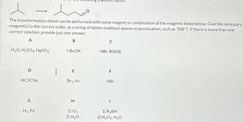 The transformation above can be performed with some reagent or combination of the reagents listed below. Give the necessary
reagent(s) in the correct order, as a string of letters (without spaces or punctuation, such as "EBF"). If there is more than one
correct solution, provide just one answer.
A
B
H₂O, H₂SO4, HgSO4
D
-
HCECNa
G
H₂, Pd
I
t-BUOK
E
Br2, hv
H
1) 03
2) H₂O
C
HBr, ROOR
F
HBr
1
1) R₂BH
2) H₂O2, H₂O