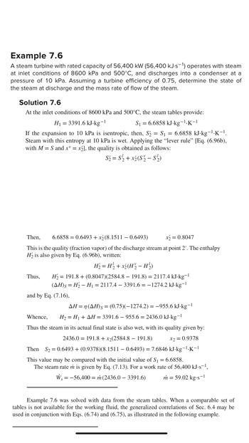 Example 7.6
A steam turbine with rated capacity of 56,400 kW (56,400 kJ.s-1) operates with steam
at inlet conditions of 8600 kPa and 500°C, and discharges into a condenser at a
pressure of 10 kPa. Assuming a turbine efficiency of 0.75, determine the state of
the steam at discharge and the mass rate of flow of the steam.
Solution 7.6
At the inlet conditions of 8600 kPa and 500°C, the steam tables provide:
H₁ = 3391.6 kJ.kg¯1
S₁ = 6.6858 kJ.kg-1.K-1
If the expansion to 10 kPa is isentropic, then, S₂ = $₁ 6.6858 kJ-kg-¹·K-¹.
Steam with this entropy at 10 kPa is wet. Applying the “lever rule” [Eq. (6.96b),
with M = S and x = x2], the quality is obtained as follows:
S₂ = S2₂2 + x₂ (S₂2 - S¹½)
Then, 6.6858 0.6493 + x2(8.1511 - 0.6493)
x₂ = 0.8047
This is the quality (fraction vapor) of the discharge stream at point 2'. The enthalpy
H₂ is also given by Eq. (6.96b), written:
Thus,
=
H₂ = H₂2 + x₂(H²₂ − H ½₂)
-
H₂ = 191.8+ (0.8047)(2584.8 – 191.8) = 2117.4 kJ.kg¯1
(AH)s = H₂ − H₁ = 2117.4 - 3391.6 = -1274.2 kJ-kg-1
-
and by Eq. (7.16),
AH = n(AH)s= (0.75)(-1274.2) = −955.6 kJ.kg-1
Whence, H₂ = H₁ + AH = 3391.6 - 955.6 = 2436.0 kJ-kg-¹
Thus the steam in its actual final state is also wet, with its quality given by:
2436.0 191.8 + x₂(2584.8 - 191.8)
Then S₂ = 0.6493 + (0.9378)(8.1511 - 0.6493) = 7.6846 kJ.kg-¹.K-1
x2 = 0.9378
This value may be compared with the initial value of S₁ = 6.6858.
The steam rate in is given by Eq. (7.13). For a work rate of 56,400 kJ-s¯¹,
W₁ = -56,400 = m (2436.0 – 3391.6) m = 59.02 kg.s-¹
S
=
Example 7.6 was solved with data from the steam tables. When a comparable set of
tables is not available for the working fluid, the generalized correlations of Sec. 6.4 may be
used in conjunction with Eqs. (6.74) and (6.75), as illustrated in the following example.