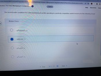 ezto.mheducation.com/ext/map/index.html?_con=con&external_browser=0&launchUrl=https%253A%252F%252Flms.mheducation.com%... ✰ ✰
duction, The Firm, Managing in Competitiv... i
Multiple Choice
HEHE
The second-order conditions for a firm maximizing its profits operating in a perfectly competitive market include all of the following except
-(d²C(Q)/dQ²) < 0.
-(dMC/dQ) <0.
(d²z/dQ²) <0
(d²z/dQ²) = 0.
Saved
< Prev
24 of 30
T
---
Next >
Help
B
Save & Exit
Subm