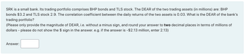 SRK is a small bank. Its trading portfolio comprises BHP bonds and TLS stock. The DEAR of the two trading assets (in millions) are: BHP
bonds $3.2 and TLS stock 2.9. The correlation coefficient between the daily returns of the two assets is 0.03. What is the DEAR of the bank's
trading portfolio?
(Please only provide the magnitude of DEAR, i.e. without a minus sign, and round your answer to two decimal places in terms of millions of
dollars - please do not show the $ sign in the answer. e.g. if the answer is -$2.13 million, enter 2.13)
Answer: