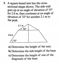 3. A square-based tent has the cross-
sectional shape shown. The side wall
goes up at an angle of elevation of 55°
for 2.8 m, then continues at an angle of
elevation of 32° for another 2.1 m to
the peak.
2.1 m
32
2.8 m
55°
a) Determine the height of the tent.
b) Determine the side length of the base.
c) Determine the length of one of the
diagonals of the base.
