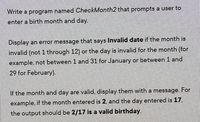 Write a program named CheckMonth2 that prompts a user to
enter a birth month and day.
Display an error message that says Invalid date if the month is
invalid (not 1 through 12) or the day is invalid for the month (for
example, not between 1 and 31 for January or between 1 and
29 for February).
If the month and day are valid, display them with a message. For
example, if the month entered is 2, and the day entered is 17,
the output should be 2/17 is a valid birthday.
