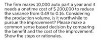 The firm makes 10,000 auto part a year and it
needs a onetime cost of $ 200,000 to reduce
the variance from 0.49 to 0.16. Considering
the production volume, is it worthwhile to
pursue the improvement? Please make a
common sense based decision by comparing
the benefit and the cost of the improvement.
Show the steps or rationales.
