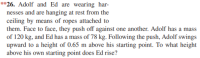 **26. Adolf and Ed are wearing har-
nesses and are hanging at rest from the
ceiling by means of ropes attached to
them. Face to face, they push off against one another. Adolf has a
of 120 kg, and Ed has a mass of 78 kg. Following the push, Adolf swings
upward to a height of 0.65 m above his starting point. To what height
above his own starting point does Ed rise?
mass
