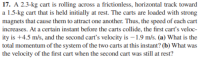 17. A 2.3-kg cart is rolling across a frictionless, horizontal track toward
a 1.5-kg cart that is held initially at rest. The carts are loaded with strong
magnets that cause them to attract one another. Thus, the speed of each cart
increases. At a certain instant before the carts collide, the first cart's veloc-
ity is +4.5 m/s, and the second cart's velocity is – 1.9 m/s. (a) What is the
total momentum of the system of the two carts at this instant? (b) What was
the velocity of the first cart when the second cart was still at rest?
