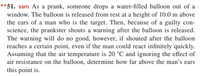 **51. ssm As a prank, someone drops a water-filled balloon out of a
window. The balloon is released from rest at a height of 10.0 m above
the ears of a man who is the target. Then, because of a guilty con-
science, the prankster shouts a warning after the balloon is released.
The warning will do no good, however, if shouted after the balloon
reaches a certain point, even if the man could react infinitely quickly.
Assuming that the air temperature is 20 °C and ignoring the effect of
air resistance on the balloon, determine how far above the man's ears
this point is.
