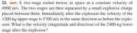 21. ssm A two-stage rocket moves in space at a constant velocity of
4900 m/s. The two stages are then separated by a small explosive charge
placed between them. Immediately after the explosion the velocity of the
1200-kg upper stage is 5700 m/s in the same direction as before the explo-
sion. What is the velocity (magnitude and direction) of the 2400-kg lower
stage after the explosion?
