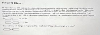 Problem 09-21 (algo)
PC Connection and CDW are two online retailers that compete in an Internet market for digital cameras. While the products they sell
are similar, the firms attempt to differentiate themselves through their service policies. Over the last couple of months, PC Connection
has matched CDW's price cuts, but has not matched its price increases. Suppose that when PC Connection matches CDW's price
changes, the inverse demand curve for CDW's cameras is given by P= 1,600-2Q. When it does not match price changes, CDW's
inverse demand curve is P-1,150 -0.5Q. Based on this information, determine CDW's inverse demand function over the last couple of
months.
P=
Qif Q≤ 300
Qif Q≥ 300
Over what range will changes in marginal cost have no effect on CDW's profit-maximizing level of output?
to $