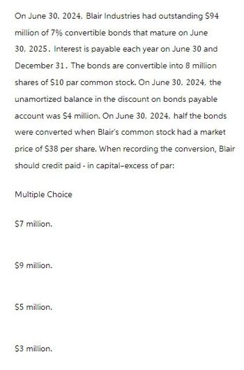 On June 30, 2024, Blair Industries had outstanding $94
million of 7% convertible bonds that mature on June
30, 2025. Interest is payable each year on June 30 and
December 31. The bonds are convertible into 8 million
shares of $10 par common stock. On June 30, 2024, the
unamortized balance in the discount on bonds payable
account was $4 million. On June 30, 2024, half the bonds
were converted when Blair's common stock had a market
price of $38 per share. When recording the conversion, Blair
should credit paid-in capital-excess of par:
Multiple Choice
$7 million.
$9 million.
$5 million.
$3 million.