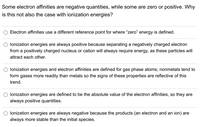 Some electron affinities are negative quantities, while some are zero or positive. Why
is this not also the case with ionization energies?
Electron affinities use a different reference point for where "zero" energy is defined.
lonization energies are always positive because separating a negatively charged electron
from a positively charged nucleus or cation will always require energy, as these particles will
attract each other.
lonization energies and electron affinities are defined for gas phase atoms; nonmetals tend to
form gases more readily than metals so the signs of these properties are reflective of this
trend.
lonization energies are defined to be the absolute value of the electron affinities, so they are
always positive quantities.
lonization energies are always negative because the products (an electron and an ion) are
always more stable than the initial species.
