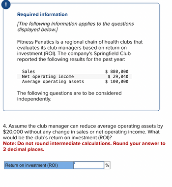 Required information
[The following information applies to the questions
displayed below.]
Fitness Fanatics is a regional chain of health clubs that
evaluates its club managers based on return on
investment (ROI). The company's Springfield Club
reported the following results for the past year:
Sales
Net operating income
Average operating assets
$ 880,000
$ 29,040
$ 100,000
The following questions are to be considered
independently.
4. Assume the club manager can reduce average operating assets by
$20,000 without any change in sales or net operating income. What
would be the club's return on investment (ROI)?
Note: Do not round intermediate calculations. Round your answer to
2 decimal places.
Return on investment (ROI)
%